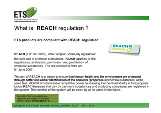 Copyright by ETS Ekolojik Teknolojik Temizlik Çözümleri LTD.ŞTİ. 2011 - 2018
What is REACH regulation ?
ETS products are compliant with REACH regulation
REACH (EC1907/2006), is the European Community regulation on
the safe use of chemical substances. REACH applies to the
registration, evaluation, permission and prohibition of
chemical substances. The law entered in force on
01 June 2007.
The aim of REACH is to ensure to ensure that human health and the environment are protected
through better and earlier identification of the contents (properties) of chemical substances. At the
same time, REACH aims to increase competitive power by renewing the chemical industry in the European
Union. REACH ensures that day by day more substances and producing companies are registered in
the system. The benefits of the system will be seen by all its users in the future.
We confirm that our products are
registered and eligible according to
REACH reg.EG No1907/2006 31 IL.
 