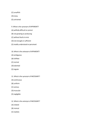 (C) unselfish
(D) noisy
(E) untrained
9. What is the synonym of APPARENT?
(A) willfully difficult to control
(B) not growing or producing
(C) without fault or error
(D) not enough or sufficient
(E) readily understood or perceived
10. What is the antonym of APPARENT?
(A) ambiguous
(B) fulfilled
(C) normal
(D) talented
(E) regular
11. What is the synonym of INCESSANT?
(A) continuous
(B) uniform
(C) various
(D) muscular
(E) negligible
12. What is the antonym of INCESSANT?
(A) related
(B) ironical
(C) realistic
 