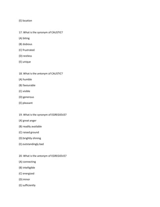 (E) location
17. What is the synonym of CAUSTIC?
(A) biting
(B) dubious
(C) frustrated
(D) restless
(E) unique
18. What is the antonym of CAUSTIC?
(A) humble
(B) favourable
(C) visible
(D) generous
(E) pleasant
19. What is the synonym of EGREGIOUS?
(A) great anger
(B) readily available
(C) raised ground
(D) brightly shining
(E) outstandingly bad
20. What is the antonym of EGREGIOUS?
(A) connecting
(B) intelligible
(C) energized
(D) minor
(E) sufficiently
 