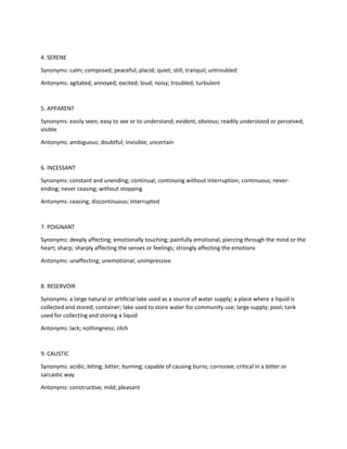 4. SERENE
Synonyms: calm; composed; peaceful; placid; quiet; still; tranquil; untroubled
Antonyms: agitated; annoyed; excited; loud; noisy; troubled; turbulent
5. APPARENT
Synonyms: easily seen; easy to see or to understand; evident; obvious; readily understood or perceived;
visible
Antonyms: ambiguous; doubtful; invisible; uncertain
6. INCESSANT
Synonyms: constant and unending; continual; continuing without interruption; continuous; never-
ending; never ceasing; without stopping
Antonyms: ceasing; discontinuous; interrupted
7. POIGNANT
Synonyms: deeply affecting; emotionally touching; painfully emotional; piercing through the mind or the
heart; sharp; sharply affecting the senses or feelings; strongly affecting the emotions
Antonyms: unaffecting; unemotional; unimpressive
8. RESERVOIR
Synonyms: a large natural or artificial lake used as a source of water supply; a place where a liquid is
collected and stored; container; lake used to store water for community use; large supply; pool; tank
used for collecting and storing a liquid
Antonyms: lack; nothingness; zilch
9. CAUSTIC
Synonyms: acidic; biting; bitter; burning; capable of causing burns; corrosive; critical in a bitter or
sarcastic way
Antonyms: constructive; mild; pleasant
 