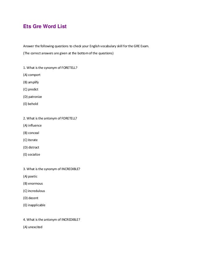 Ets Gre Word List
Answer the following questions to check your English vocabulary skill for the GRE Exam.
(The correct answers are given at the bottom of the questions)
1. What is the synonym of FORETELL?
(A) comport
(B) amplify
(C) predict
(D) patronize
(E) behold
2. What is the antonym of FORETELL?
(A) influence
(B) conceal
(C) iterate
(D) distract
(E) socialize
3. What is the synonym of INCREDIBLE?
(A) poetic
(B) enormous
(C) incredulous
(D) decent
(E) inapplicable
4. What is the antonym of INCREDIBLE?
(A) unexcited
 