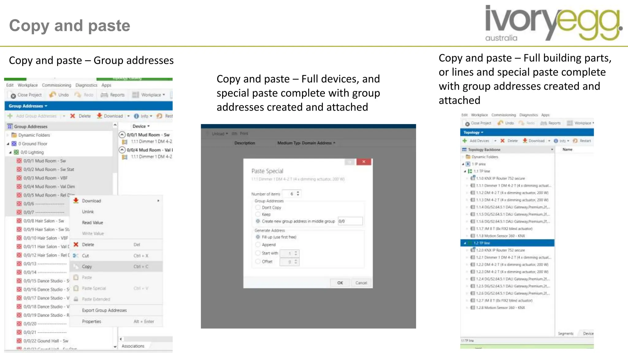 Copy and paste
Copy and paste – Group addresses
Copy and paste – Full devices, and
special paste complete with group
addresses created and attached
Copy and paste – Full building parts,
or lines and special paste complete
with group addresses created and
attached
 