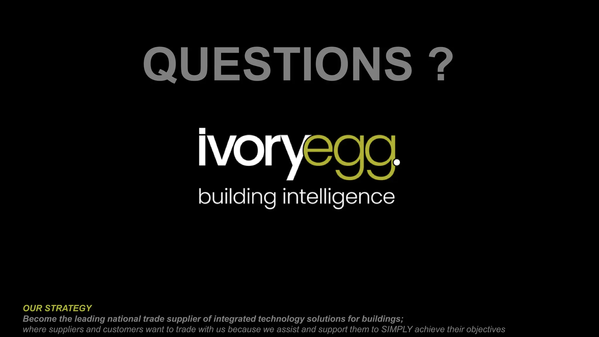 QUESTIONS ?
OUR STRATEGY
Become the leading national trade supplier of integrated technology solutions for buildings;
where suppliers and customers want to trade with us because we assist and support them to SIMPLY achieve their objectives
 
