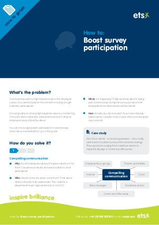 What’s the problem?
Your business wants a high response rate to the employee
survey. You need to balance this aim with ensuring you get
authentic participation.
Focusing solely on driving high response rates is a red herring.
This won't lead to business improvement and isn't what an
employee survey should be about.
You can encourage greater participation in several ways,
which we’ve summarised for you in this guide.
How do you solve it?
Compelling communication
Why should employees take part? Explain what’s in it for
them. Use previous results and actions taken to drive
participation.
Who should communications come from? Think about
what’s culturally most appropriate. This could be a
department head, regional director or the CEO.
When is it happening? Publicise timescales for taking
part, communicate during the survey period and let
employees know when results will be shared.
How should you communicate? If you have remotely-
based teams, consider how to reach them as email alone
may not work.
Case study
One of our clients – a media organisation – has a really
varied and innovative survey communication strategy.
They use tactics ranging from roadshow events to
impactful displays in communal office areas.
1
inspire brilliance
How to: Boost survey participation Call us on: +44 (0)1932 222700 or visit: etsplc.com
H
ow
to
guide
How to:
Boost survey
participation
Communal office areas
Employee focus groups Posters and leaflets
Roadshow eventsVideo messages
Intranet Email
Compelling
communication
 