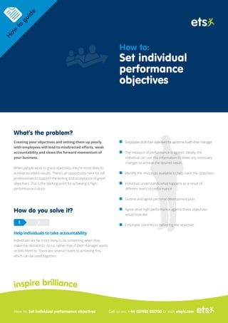 What’s the problem?
Creating poor objectives and setting them up poorly
with employees will lead to misdirected efforts, weak
accountability and slows the forward momentum of
your business.
When people work to good objectives, they’re more likely to
achieve excellent results. There’s an opportunity here for HR
professionals to support the writing and acceptance of good
objectives. This is the starting point for achieving a high-
performance culture.
How do you solve it?
Help individuals to take accountability
Individuals are far more likely to do something when they
make the decision to do so, rather than if their manager wants
or tells them to. There are several routes to achieving this,
which can be used together:
Employeesdrafttheirobjectivesforagreementwiththeirmanager
The measure of performance is agreed. Ideally, the
individual can use this information to make any necessary
changes to achieve the desired result
Identify the resources available to help meet the objectives
Individual understands what happens as a result of
different levels of performance
Outline and agree personal development plan
Agree what high performance against these objectives
would look like
Employee commits to delivering the objective.
1
inspire brilliance
How to: Set individual performance objectives
H
ow
to
guide
How to:
Set individual
performance
objectives
Call us on: +44 (0)1932 222700 or visit: etsplc.com
 
