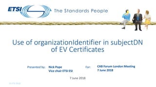 Presented by: For:
© ETSI 2018
7 June 2018
Use of organizationIdentifier in subjectDN
of EV Certificates
Nick Pope
Vice chair ETSI ESI
CAB Forum London Meeting
7 June 2018
 