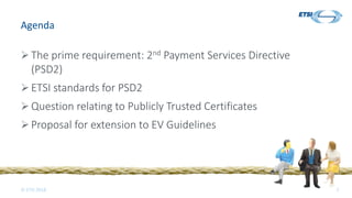 © ETSI 2018 2
Agenda
 The prime requirement: 2nd Payment Services Directive
(PSD2)
 ETSI standards for PSD2
 Question relating to Publicly Trusted Certificates
 Proposal for extension to EV Guidelines
 