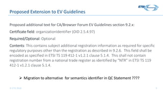 © ETSI 2018 9
Proposed Extension to EV Guidelines
Proposed additional text for CA/Browser Forum EV Guidelines section 9.2.x:
Certificate field: organizationIdentifier (OID 2.5.4.97)
Required/Optional: Optional
Contents: This contains subject additional registration information as required for specific
regulatory purposes other than the registration as described in 9.2.6. This field shall be
encoded as specified in ETSI TS 119 412-1 v1.2.1 clause 5.1.4. This shall not contain
registration number from a national trade register as identified by “NTR” in ETSI TS 119
412-1 v1.2.1 clause 5.1.4.
 Migration to alternative for semantics identifier in QC Statement ????
 
