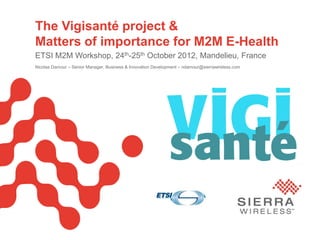 PageSierra Wireless Proprietary and Confidential 1
The Vigisanté project &
Matters of importance for M2M E-Health
ETSI M2M Workshop, 24th-25th October 2012, Mandelieu, France
Nicolas Damour – Senior Manager, Business & Innovation Development – ndamour@sierrawireless.com
 