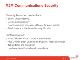 Page 13
M2M Communications Security
Security based on credentials :
• Server unique identity
• Device unique identity
• Nonce: one-time password, different for each session
• Public keys and Hardware Security Modules
Implementation:
• HMAC-MD5 or HMAC-SHA1 authentication
• AES Cypher Block Chaining and Counter Mode encryption
• 128 and 256 bits encryption
• Hardware security modules to store keys
© Sierra Wireless 2012
 