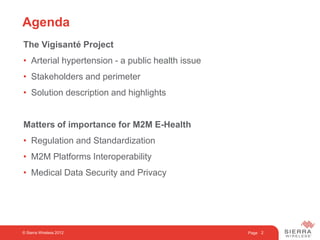 Page
The Vigisanté Project
• Arterial hypertension - a public health issue
• Stakeholders and perimeter
• Solution description and highlights
Matters of importance for M2M E-Health
• Regulation and Standardization
• M2M Platforms Interoperability
• Medical Data Security and Privacy
2
Agenda
© Sierra Wireless 2012
 