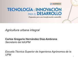 1
Agricultura urbana integral
Carlos Gregorio Hernández Díaz-Ambrona
Secretario del itdUPM
Escuela Técnica Superior de Ingenieros Agrónomos de la
UPM
 