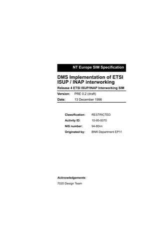 NT Europe SIM Speciﬁcation
DMS Implementation of ETSI
ISUP / INAP interworking
Release 4 ETSI ISUP/INAP Interworking SIM
Date:
Version:
13 December 1996
PRE 0.2 (draft)
Originated by: BNR Department EP11
Classiﬁcation: RESTRICTED
Activity ID: 10-95-0070
NIS number: 94-80nn
Acknowledgements:
7020 Design Team
 