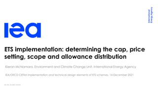 IEA 2021. All rights reserved.
ETS implementation: determining the cap, price
setting, scope and allowance distribution
Kieran McNamara, Environment and Climate Change Unit, International Energy Agency
IEA/OECD CEFIM Implementation and technical design elements of ETS schemes, 14 December 2021
 