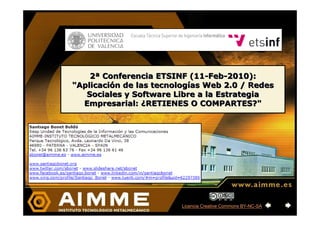 2ª Conferencia ETSINF (11-Feb-2010):
"Aplicación de las tecnologías Web 2.0 / Redes
   Sociales y Software Libre a la Estrategia
  Empresarial: ¿RETIENES O COMPARTES?"




                         Licencia Creative Commons BY-NC-SA
 