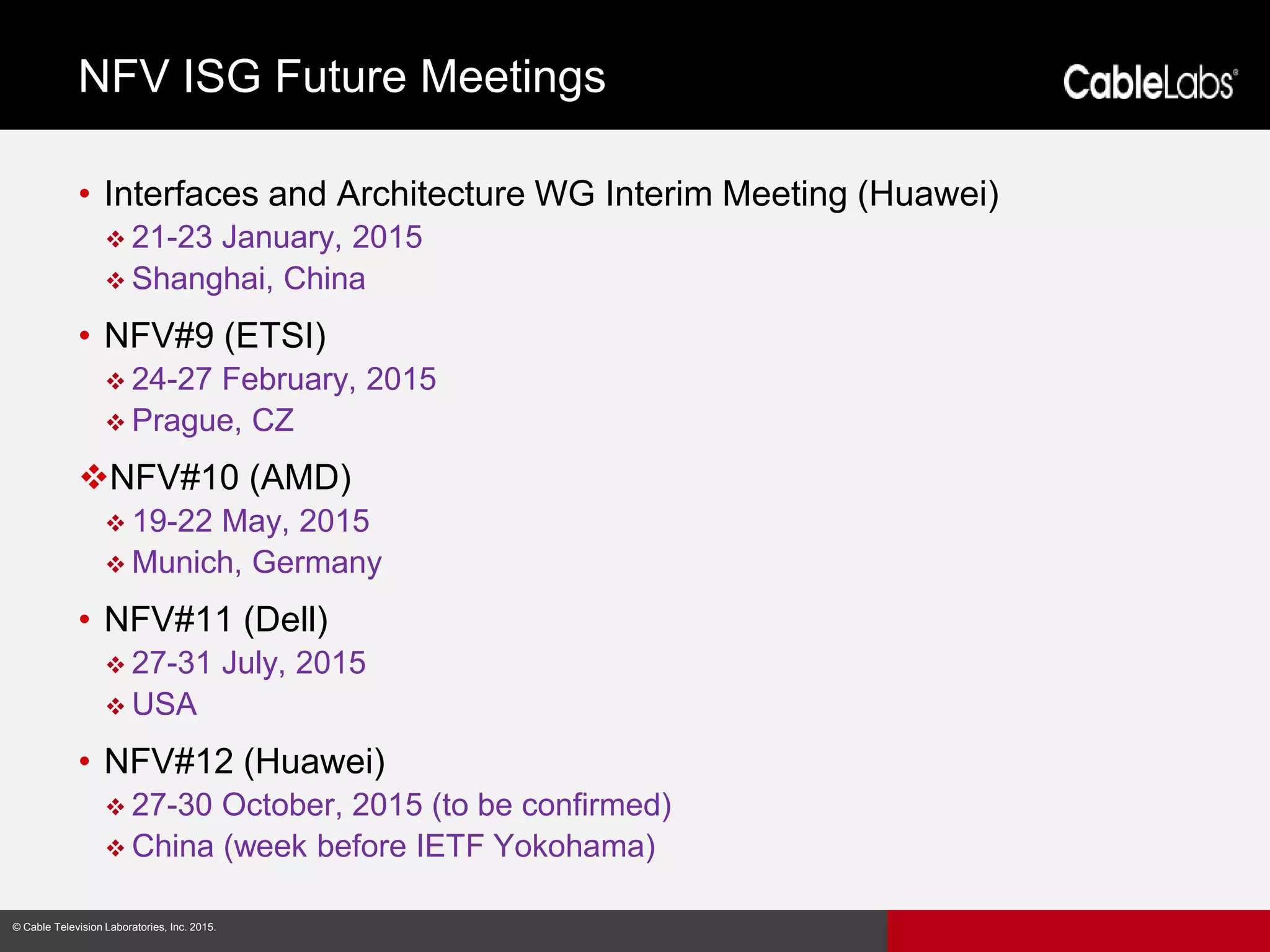 10
© Cable Television Laboratories, Inc. 2015.© Cable Television Laboratories, Inc. 2015.
• Interfaces and Architecture WG Interim Meeting (Huawei)
 21-23 January, 2015
 Shanghai, China
• NFV#9 (ETSI)
 24-27 February, 2015
 Prague, CZ
NFV#10 (AMD)
 19-22 May, 2015
 Munich, Germany
• NFV#11 (Dell)
 27-31 July, 2015
 USA
• NFV#12 (Huawei)
 27-30 October, 2015 (to be confirmed)
 China (week before IETF Yokohama)
NFV ISG Future Meetings
 