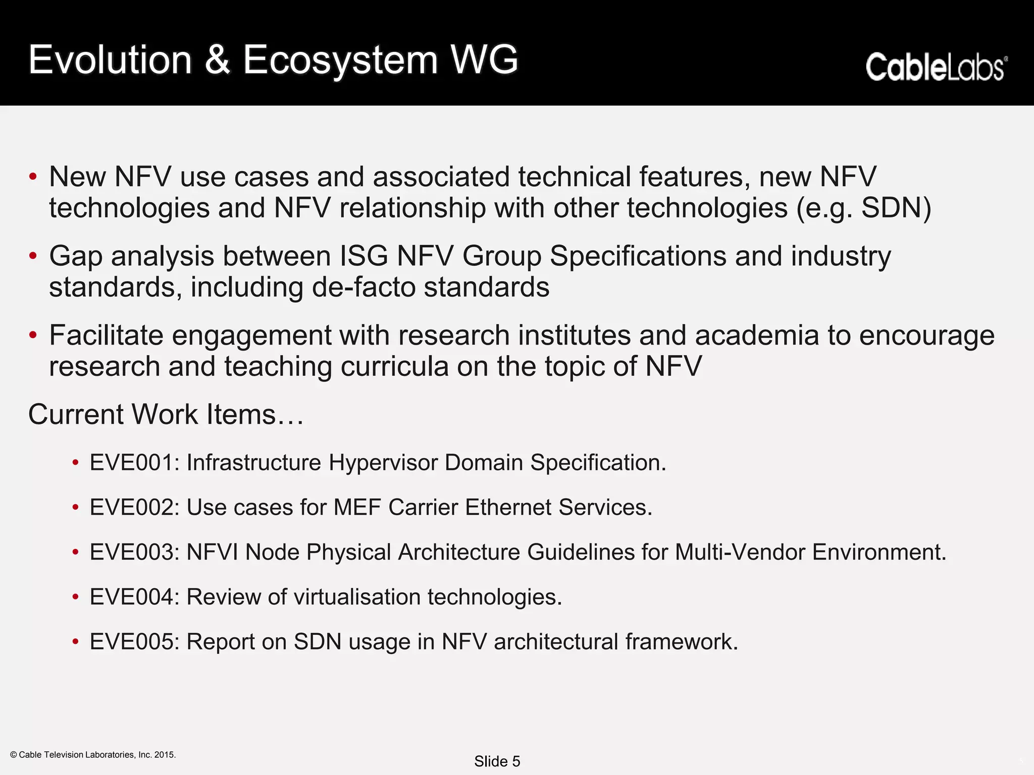 5
© Cable Television Laboratories, Inc. 2015.
Evolution & Ecosystem WG
• New NFV use cases and associated technical features, new NFV
technologies and NFV relationship with other technologies (e.g. SDN)
• Gap analysis between ISG NFV Group Specifications and industry
standards, including de-facto standards
• Facilitate engagement with research institutes and academia to encourage
research and teaching curricula on the topic of NFV
Current Work Items…
• EVE001: Infrastructure Hypervisor Domain Specification.
• EVE002: Use cases for MEF Carrier Ethernet Services.
• EVE003: NFVI Node Physical Architecture Guidelines for Multi-Vendor Environment.
• EVE004: Review of virtualisation technologies.
• EVE005: Report on SDN usage in NFV architectural framework.
Slide 5
 