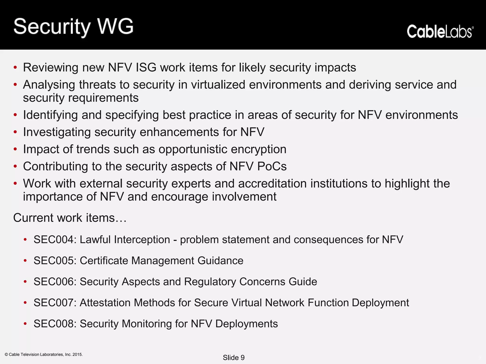 9
© Cable Television Laboratories, Inc. 2015.
Security WG
• Reviewing new NFV ISG work items for likely security impacts
• Analysing threats to security in virtualized environments and deriving service and
security requirements
• Identifying and specifying best practice in areas of security for NFV environments
• Investigating security enhancements for NFV
• Impact of trends such as opportunistic encryption
• Contributing to the security aspects of NFV PoCs
• Work with external security experts and accreditation institutions to highlight the
importance of NFV and encourage involvement
Current work items…
• SEC004: Lawful Interception - problem statement and consequences for NFV
• SEC005: Certificate Management Guidance
• SEC006: Security Aspects and Regulatory Concerns Guide
• SEC007: Attestation Methods for Secure Virtual Network Function Deployment
• SEC008: Security Monitoring for NFV Deployments
Slide 9
 