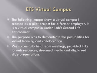 The following images show a virtual campus I created as a pilot project for a former employer. It is a virtual campus in Linden Lab’s Second Life environment.  The purpose was to demonstrate the possibilities for virtual learning and collaboration. We successfully held team meetings, provided links to web resources, streamed media and displayed slide presentations. 