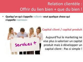 Relation clientèle :
Offrir du lien bien + que du bien !
• Quelqu’un qui s’appelle «client» veut quelque chose qui
s’appelle «service»
Capital client / capital produit
Aujourd’hui le marketing ne
vise plus à valoriser un capital
produit mais à développer un
capital client : Pas si simple !
 