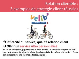 Relation clientèle :
3 exemples de stratégie client réussies
Efficacité du service, qualité relation client
Offrir un service ultra personnalisé
En cas de problème , j’appelle depuis mon mobile, le conseiller dispose de tout
mon historique « location du vélo » depuis que j’ai effectué ma réservation . En un
temps record j’ai une réponse adaptée , rapide .
 