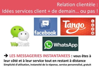 Relation clientèle :
Idées services client + de demain… ou pas !
 LES MESSAGERIES INSTANTANEES : vous êtes à
leur côté et à leur service tout en restant à distance
Simplicité d’utilisation, instaneité de la réponse, service personnalisé, gratuit
 