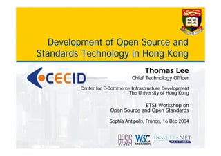 Development of Open Source and
Standards Technology in Hong Kong
                                     Thomas Lee
                               Chief Technology Officer
         Center for E-Commerce Infrastructure Development
                              The University of Hong Kong

                                    ETSI Workshop on
                      Open Source and Open Standards

                     Sophia Antipolis, France, 16 Dec 2004
 
