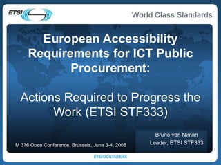 ETSI/OCG35(08)XX
European Accessibility
Requirements for ICT Public
Procurement:
Actions Required to Progress the
Work (ETSI STF333)
Bruno von Niman
Leader, ETSI STF333
M 376 Open Conference, Brussels, June 3-4, 2008
 