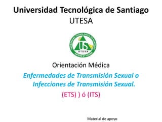 Universidad Tecnológica de Santiago
UTESA
Orientación Médica
Enfermedades de Transmisión Sexual o
Infecciones de Transmisión Sexual.
(ETS) ) ó (ITS)
Material de apoyo
 