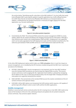 MEC Deployments in 4G and Evolution Towards 5G 10
the section below “Identifying specific subscribers at the MEC platform”). For the traffic that needs
to be offloaded, MEC routes specific packets to specific applications by a traffic offload function.
For traffic flows that do not need to be offloaded, MEC behaves as a transparent device. In
addition, a dedicated yet not standard mechanism is necessary to trigger paging from the MEC
application, e.g., for push notifications.
Figure 6: User plane packets inspection
2. Controlled by the PGW: The enhanced PGW controls the session management of MEC to create,
update, delete the UE context and delivers the charging characteristics/LI information. Although a
new reference point needs to be created between PGW and MEC, charging and LI are supported
and it can be easily upgraded to the CUPS deployment mode and then evolved smoothly to 5G. The
reference point between PGW and MEC will be Sx in CUPS deployment mode and N4 in 5G.
Figure 7: PGW-Controlled MEC
In the other MEC deployment options which make use of EPC co-location, there is much less impact on
session management, as it is handled by the EPC functions installed along with the MEC host. In particular
we observe the following
 EPC MEC, SGW+PGW MEC: Session management is not impacted, even for inter-MEC handover
since the standard 3GPP procedures are used to keep the original PGW as anchor. This assures
session continuity as well as paging idle UEs. Application level mobility is achieved by reassigning
the IP address to the user or enforcing a breakout policy into the target SGW. Charging and lawful
interception are supported natively by the solution.
 SGW-LBO MEC: The connectivity to the standard PGW assures the creation and deletion of the UE
context similarly to the approach above.
 CUPS MEC: All the MEC options can incorporate the CUPS solution which requires a UP capable of
performing traffic offload in order to steer traffic to/from the MEC applications.
Mobility management
Mobility is concerned with service continuity when the UE is moving intra or inter MEC. MEC needs to be
aware of the handover of the UE in the underlying network and updates the UE context to keep the
service continuity. Two scenarios appear relevant:
 