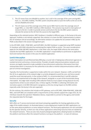 MEC Deployments in 4G and Evolution Towards 5G 11
1. The UE moves from one eNodeB to another, but is still in the coverage of the same serving MEC
host, i.e., intra MEC mobility. The MEC system should be able to route the traffic to the UE via the
correct eNodeB and tunnel.
2. The UE moves out of the coverage area of the source MEC host to enter the coverage area of
target MEC, i.e. inter MEC mobility or MEC Handover. This scenario may result in interruption of
service to the UE. In order to provide service continuity to the UE, the MEC system needs to
relocate the service to the UE from the source to the target MEC.
Depending on the selected solution, MEC Handover is handled in different ways. In the bump in the wire
approach, mobility is not natively supported. One solution is to have the MEC implementation to detect
the UE handover and act accordingly. An alternative solution is to update the UE context in MEC by the
PGW as described in the session management part.
In the EPC MEC, SGW + PGW MEC, and CUPS MEC, the MEC handover is supported using 3GPP standard
S1 Handover with SGW relocation by maintaining the original PGW as anchor. The same considerations
apply for the SGW-LBO MEC deployment. In the latter case, the target SGW enforces the same policy
towards the local MEC application. It is the MEC application’s responsibility to synchronize at application
level and maintain the session in the case of a stateful application.
Lawful interception
Lawful Interception (LI) and Retained Data (RD) play a crucial role in helping law enforcement agencies to
combat terrorism and serious criminal activity. Providers of public telecommunications networks and
services are legally required to make available to law enforcement authorities information from their
retained data which is necessary for the authorities to be able to monitor telecommunications traffic as
part of criminal investigations.
Typically, this functionality is supported at nodes within the core network. However, traffic carried from
the UE to an application at the network edge is currently designed to avoid the core, and hence would
avoid the usual intercept points. In the context of MEC, it is recommended that LI and RD collection
functions are implemented at the edge of the network, alongside or as part of the functionality being
intercepted. Any edge node including LI/RD collection features must support strong physical security
requirements similar to core network sites. In these regards, ETSI MEC is collecting informative and
normative aspects in GS MEC 026 (work in progress), as this has strong impact on the MEC entities
especially under the bump in the wire approach.
On the contrary, the solutions that include an EPC gateway, such as EPC MEC, SGW+PGW MEC, SGW-LBO
MEC, and CUPS MEC are compliant with LI requirements as they natively support the usage of X1, X2, X3
interfaces towards the operators’ Mediation Device, responsible to connect to the agency and transfer
the requested data for the target.
Security
MEC offers an IT service environment and cloud-computing capabilities for hosting applications at the
edge of the mobile network. As illustrated above in some deployment models the MEC applications run
on the same physical platforms as some network functions. The third party applications are not controlled
by the operator directly, so there are risks of these applications exhausting resources that are needed by
the network functions. There are also risks of poorly designed applications allowing hackers to infiltrate
the platform and hence affect the network functions running on the platform – or even of malicious
 