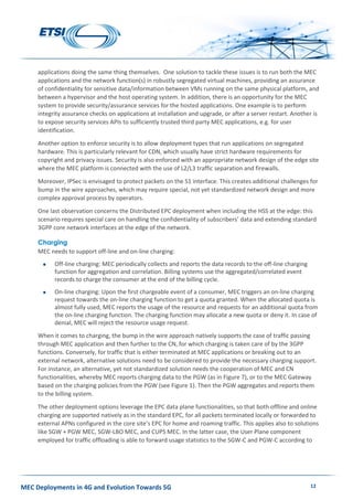 MEC Deployments in 4G and Evolution Towards 5G 12
applications doing the same thing themselves. One solution to tackle these issues is to run both the MEC
applications and the network function(s) in robustly segregated virtual machines, providing an assurance
of confidentiality for sensitive data/information between VMs running on the same physical platform, and
between a hypervisor and the host operating system. In addition, there is an opportunity for the MEC
system to provide security/assurance services for the hosted applications. One example is to perform
integrity assurance checks on applications at installation and upgrade, or after a server restart. Another is
to expose security services APIs to sufficiently trusted third party MEC applications, e.g. for user
identification.
Another option to enforce security is to allow deployment types that run applications on segregated
hardware. This is particularly relevant for CDN, which usually have strict hardware requirements for
copyright and privacy issues. Security is also enforced with an appropriate network design of the edge site
where the MEC platform is connected with the use of L2/L3 traffic separation and firewalls.
Moreover, IPSec is envisaged to protect packets on the S1 interface. This creates additional challenges for
bump in the wire approaches, which may require special, not yet standardized network design and more
complex approval process by operators.
One last observation concerns the Distributed EPC deployment when including the HSS at the edge: this
scenario requires special care on handling the confidentiality of subscribers’ data and extending standard
3GPP core network interfaces at the edge of the network.
Charging
MEC needs to support off-line and on-line charging:
 Off-line charging: MEC periodically collects and reports the data records to the off-line charging
function for aggregation and correlation. Billing systems use the aggregated/correlated event
records to charge the consumer at the end of the billing cycle.
 On-line charging: Upon the first chargeable event of a consumer, MEC triggers an on-line charging
request towards the on-line charging function to get a quota granted. When the allocated quota is
almost fully used, MEC reports the usage of the resource and requests for an additional quota from
the on-line charging function. The charging function may allocate a new quota or deny it. In case of
denial, MEC will reject the resource usage request.
When it comes to charging, the bump in the wire approach natively supports the case of traffic passing
through MEC application and then further to the CN, for which charging is taken care of by the 3GPP
functions. Conversely, for traffic that is either terminated at MEC applications or breaking out to an
external network, alternative solutions need to be considered to provide the necessary charging support.
For instance, an alternative, yet not standardized solution needs the cooperation of MEC and CN
functionalities, whereby MEC reports charging data to the PGW (as in Figure 7), or to the MEC Gateway
based on the charging policies from the PGW (see Figure 1). Then the PGW aggregates and reports them
to the billing system.
The other deployment options leverage the EPC data plane functionalities, so that both offline and online
charging are supported natively as in the standard EPC, for all packets terminated locally or forwarded to
external APNs configured in the core site’s EPC for home and roaming traffic. This applies also to solutions
like SGW + PGW MEC, SGW-LBO MEC, and CUPS MEC. In the latter case, the User Plane component
employed for traffic offloading is able to forward usage statistics to the SGW-C and PGW-C according to
 