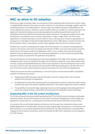 MEC Deployments in 4G and Evolution Towards 5G 14
MEC as driver to 5G adoption
Multi-access Edge Computing makes no assumptions on the underlying radio infrastructure, which makes
it a highly flexible element in the communications networks. As the delivery technology, together with the
underlying hardware of the MEC platform, remains open, this enables new levels of adaptability to the
chosen deployment scenario. Therefore, service providers (SPs) can use MEC as a revenue generator and
application test bed (including service producing applications) without being forced to wait for full
ratification of the 5G standard and the associated capital investment. This approach enables SPs to offer
third parties a cost effective way to trial their applications. Using an “edge cloud”, the SP can host
applications in a virtual retail space, test the revenue return, and scale up or remove as appropriate. So,
starting out as a 4G edge test bed with limited deployments at first, MEC allows a smooth transition into
the 5G network rollout, removing the need for major upgrades when the time for transition arrives.
Another focus area for transitioning from today’s 4G to 5G networks is re-using the existing deployed
systems in the process. Due to the virtualized characteristics of MEC, it has never been easier to monitor
performance and resource needs of an application, which, in turn, enables more accurate pricing for
operators towards application providers for hosting the applications, as well as dimensioning the edge
equipment exactly as required for the application set proposed.
The common feature set of providing much-improved capabilities at the edge of the network, improved
intelligence about resources needed at the edge, and the ability to charge for service delivered by cycles,
memory, storage and bandwidth delivered, makes it very attractive to start the deployment now in early
test sites, roll out to sites that show promise and need for MEC based applications, and then roll out as
part of the 5G transition without losing any upfront investment from the earlier test deployments.
Taking into account the above considerations, in the next sections we illustrate how MEC compatibility
towards 5G networks may involve:
 Integrating the MEC data plane with the 5G system’s one for routing traffic to the local data
network and steering to an application;
 An Application Function (AF) interacting with 5G control plane functions to influence traffic routing
and steering, acquire 5G network capability information, and support application instance mobility;
 The possibility of reusing the edge computing resources and managing/orchestrating applications
and/or 5G network functions, while MEC still orchestrates the application services (chaining).
Deploying MEC in the 5G system architecture
The 5G Service Based Architecture (SBA) specified by 3GPP TS 23.501 [6] contains multiple control plane
functional entities, like the Policy Control Function (PCF), the Session Management Function (SMF), the
Application Function (AF), etc., and data plane functional entities like the User Plane Function (UPF).
In contrast to the current mobile network architecture, the 5G system was conceived to allow a more
flexible deployment of the data plane, aiming to natively support edge computing. As a consequence, the
MEC architecture can easily be integrated into that defined for 5G. Figure 8 illustrates an example MEC
mapping to the 5G system architecture, where for example the MEC host’s data plane can be mapped to
5G’s UPF element.
 