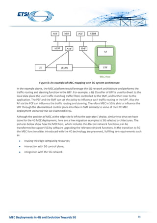 MEC Deployments in 4G and Evolution Towards 5G 15
Figure 8: An example of MEC mapping with 5G system architecture
In the example above, the MEC platform would leverage the 5G network architecture and performs the
traffic routing and steering function in the UPF. For example, a UL Classifier of UPF is used to divert to the
local data plane the user traffic matching traffic filters controlled by the SMF, and further steer to the
application. The PCF and the SMF can set the policy to influence such traffic routing in the UPF. Also the
AF via the PCF can influence the traffic routing and steering. Therefore MEC in 5G is able to influence the
UPF through the standardized control plane interface in SMF similarly to some of the EPC MEC
deployment scenarios that we examined in 4G.
Although the position of MEC at the edge site is left to the operators’ choice, similarly to what we have
done for the 4G MEC deployment, here are a few migration examples to 5G selected architectures. The
pictures below show how the MEC host, which includes the 4G core network functions, can be
transformed to support 5G by software upgrading the relevant network functions. In the transition to 5G
the MEC functionalities introduced with the 4G technology are preserved, fulfilling key requirements such
as:
 reusing the edge computing resources;
 interaction with 5G control plane;
 integration with the 5G network.
UE (R)AN UPF
AF
AMF SMF
PCF UDMNRFNEF
AUSF
MEC Host
 