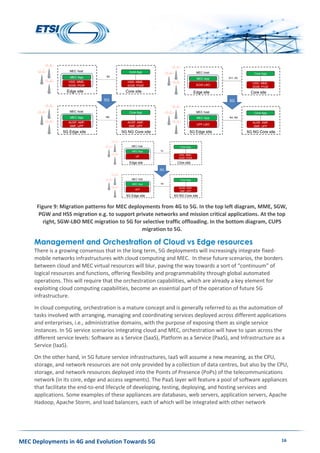 MEC Deployments in 4G and Evolution Towards 5G 16
Figure 9: Migration patterns for MEC deployments from 4G to 5G. In the top left diagram, MME, SGW,
PGW and HSS migration e.g. to support private networks and mission critical applications. At the top
right, SGW-LBO MEC migration to 5G for selective traffic offloading. In the bottom diagram, CUPS
migration to 5G.
Management and Orchestration of Cloud vs Edge resources
There is a growing consensus that in the long term, 5G deployments will increasingly integrate fixed-
mobile networks infrastructures with cloud computing and MEC. In these future scenarios, the borders
between cloud and MEC virtual resources will blur, paving the way towards a sort of “continuum” of
logical resources and functions, offering flexibility and programmability through global automated
operations. This will require that the orchestration capabilities, which are already a key element for
exploiting cloud computing capabilities, become an essential part of the operation of future 5G
infrastructure.
In cloud computing, orchestration is a mature concept and is generally referred to as the automation of
tasks involved with arranging, managing and coordinating services deployed across different applications
and enterprises, i.e., administrative domains, with the purpose of exposing them as single service
instances. In 5G service scenarios integrating cloud and MEC, orchestration will have to span across the
different service levels: Software as a Service (SaaS), Platform as a Service (PaaS), and Infrastructure as a
Service (IaaS).
On the other hand, in 5G future service infrastructures, IaaS will assume a new meaning, as the CPU,
storage, and network resources are not only provided by a collection of data centres, but also by the CPU,
storage, and network resources deployed into the Points of Presence (PoPs) of the telecommunications
network (in its core, edge and access segments). The PaaS layer will feature a pool of software appliances
that facilitate the end-to-end lifecycle of developing, testing, deploying, and hosting services and
applications. Some examples of these appliances are databases, web servers, application servers, Apache
Hadoop, Apache Storm, and load balancers, each of which will be integrated with other network
Migration to 5G with EPC for APN traffic offloading
Confidential
Edge site
MEC host
MEC App
HSS, MME,
SGW, PGW
S5
Core site
Core App
HSS, MME,
SGW, PGW
5G Edge site
MEC host
MEC App
AUSF, AMF,
SMF, UPF
N9
5G NG Core site
Core App
AUSF, AMF,
SMF, UPF
5G
Migration to 5G with CUPS
Confidential
Edge site
MEC host
MEC App
UP
Sx
Core site
Core App
HSS, MME,
SGW, PGW
5G Edge site
MEC host
MEC App
UPF
N4
5G NG Core site
Core App
AUSF, AMF,
SMF, UPF
5G
Migration to 5G with SGW-LBO for selective tra
offloading
Confidential
Edge site
MEC host
MEC App
SGW-LBO
S11, S5
Core site
Core App
HSS, MME,
SGW, PGW
5G Edge site
MEC host
MEC App
UPF-LBO
N4, N9
5G NG Core site
Core App
AUSF, AMF,
SMF, UPF
5G
 