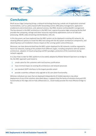 MEC Deployments in 4G and Evolution Towards 5G 19
Conclusions
Multi-access Edge Computing brings a network technology featuring a whole set of application-oriented
functionalities, such as: policy-based traffic forwarding control, DNS policy management, application
enablement and orchestration, and, optional services, like RNIS, location and bandwidth management.
The key element in the MEC architecture is the MEC host, a general purpose edge computing facility that
provides the computing, storage and other resources required by applications such as IoT data pre-
processing, VR/AR, video streaming and distribution, V2X, etc.
In this document, we have explored how the MEC system can be deployed in existing 4G networks, by
showing different options to install the MEC host along with the 4G system architecture components, and
observing how such installation choices impact on the running system and architecture.
Moreover, we have demonstrated how the MEC system deployed for 4G networks could be migrated to
future 5G networks, looking at the problem from different angles, including compliance with 5G system
architecture, adoption of cloud computing and NFV paradigm, protection of the investment during
network upgrade.
It is clear that in order for MEC platforms to be widely adopted by Mobile Network Operators as bridge to
5G, the MEC approach used needs to
1. create value for the customers with real business justifications
2. have minimal impact on existing 4G architecture and network processes
3. use standard 3GPP interfaces to the largest possible extent
4. provide a seamless software-only upgrade to 5G user plane functionality.
Whereas individual use cases that are deployed independently of mobile operators may allow
deployment of any of the solutions described above, it appears that the family of solutions that push EPC
functionality to the edge and are fully softwarized (i.e., cloud-ready) provide the most effective bridge to
5G.
 