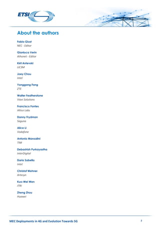 MEC Deployments in 4G and Evolution Towards 5G 2
About the authors
Fabio Giust
NEC - Editor
Gianluca Verin
Athonet - Editor
Kiril Antevski
UC3M
Joey Chou
Intel
Yonggang Fang
ZTE
Walter Featherstone
Viavi Solutions
Francisco Fontes
Altice Labs
Danny Frydman
Saguna
Alice Li
Vodafone
Antonio Manzalini
TIM
Debashish Purkayastha
InterDigital
Dario Sabella
Intel
Christof Wehner
Artesyn
Kuo-Wei Wen
ITRI
Zheng Zhou
Huawei
 