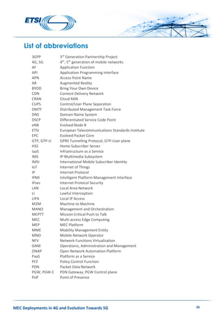 MEC Deployments in 4G and Evolution Towards 5G 20
List of abbreviations
3GPP 3rd
Generation Partnership Project
4G, 5G 4th
, 5th
generation of mobile networks
AF Application Function
API Application Programming Interface
APN Access Point Name
AR Augmented Reality
BYOD Bring Your Own Device
CDN Content Delivery Network
CRAN Cloud RAN
CUPS Control/User Plane Separation
DMTF Distributed Management Task Force
DNS Domain Name System
DSCP Differentiated Service Code Point
eNB Evolved Node B
ETSI European Telecommunications Standards Institute
EPC Evolved Packet Core
GTP, GTP-U GPRS Tunnelling Protocol, GTP-User plane
HSS Home Subscriber Server
IaaS Infrastructure as a Service
IMS IP Multimedia Subsystem
IMSI International Mobile Subscriber Identity
IoT Internet of Things
IP Internet Protocol
IPMI Intelligent Platform Management Interface
IPsec Internet Protocol Security
LAN Local Area Network
LI Lawful Interception
LIPA Local IP Access
M2M Machine to Machine
MANO Management and Orchestration
MCPTT Mission Critical Push to Talk
MEC Multi-access Edge Computing
MEP MEC Platform
MME Mobility Management Entity
MNO Mobile Network Operator
NFV Network Functions Virtualisation
OAM Operations, Administration and Management
ONAP Open Network Automation Platform
PaaS Platform as a Service
PCF Policy Control Function
PDN Packet Data Network
PGW, PGW-C PDN Gateway, PGW Control plane
PoP Point of Presence
 