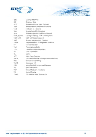 MEC Deployments in 4G and Evolution Towards 5G 21
QoS Quality of Service
RD Retained Data
REST Representational State Transfer
RNIS Radio Network Information Service
SaaS Software as a Service
SBA Service Based Architecture
SCEF Service Capability Exposure Function
SGW, SGW-C Serving Gateway, SGW Control plane
SGW-LBO SGW with Local Breakout
SMF Session Management Function
SNMP Simple Network Management Protocol
SP Service Provider
TAC Tracking Area Code
TEID Tunnel Endpoint Identifiers
UE User Equipment
UL Uplink
UPF User Plane Function
URLLC Ultra-Reliable Low Latency Communications
V2X Vehicle to Everything
VoLTE Voice over LTE
VIM Virtualised Infrastructure Manager
VM Virtual Machine
VNF Virtual Network Functions
VR Virtual Reality
YANG Yet Another Next Generation
 