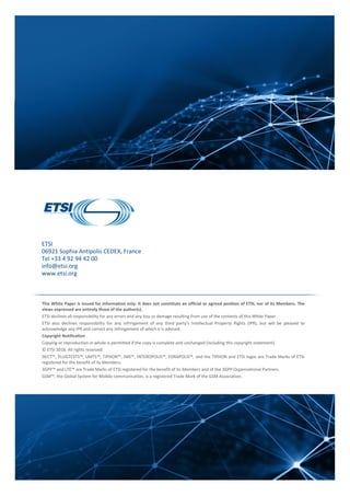 ETSI
06921 Sophia Antipolis CEDEX, France
Tel +33 4 92 94 42 00
info@etsi.org
www.etsi.org
This White Paper is issued for information only. It does not constitute an official or agreed position of ETSI, nor of its Members. The
views expressed are entirely those of the author(s).
ETSI declines all responsibility for any errors and any loss or damage resulting from use of the contents of this White Paper.
ETSI also declines responsibility for any infringement of any third party's Intellectual Property Rights (IPR), but will be pleased to
acknowledge any IPR and correct any infringement of which it is advised.
Copyright Notification
Copying or reproduction in whole is permitted if the copy is complete and unchanged (including this copyright statement).
© ETSI 2018. All rights reserved.
DECT™, PLUGTESTS™, UMTS™, TIPHON™, IMS™, INTEROPOLIS™, FORAPOLIS™, and the TIPHON and ETSI logos are Trade Marks of ETSI
registered for the benefit of its Members.
3GPP™ and LTE™ are Trade Marks of ETSI registered for the benefit of its Members and of the 3GPP Organizational Partners.
GSM™, the Global System for Mobile communication, is a registered Trade Mark of the GSM Association.
 