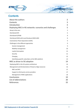 MEC Deployments in 4G and Evolution Towards 5G 3
Contents
About the authors 2
Contents 3
Introduction 4
Deploying MEC in 4G networks: scenarios and challenges 5
Bump in the wire 5
Distributed EPC 6
Distributed S/PGW 8
Distributed SGW with Local Breakout (SGW-LBO) 8
Control/User Plane Separation (CUPS) 9
Challenges in the different approaches 9
Session management 9
Mobility management 10
Lawful interception 11
Security 11
Charging 12
Identifying specific subscribers at the MEC platform 13
MEC as driver to 5G adoption 14
Deploying MEC in the 5G system architecture 14
Management and Orchestration of Cloud vs Edge resources 16
MEC and NFV 17
Support to third party service providers 17
Management of MEC applications 18
Conclusions 19
List of abbreviations 20
References 22
 
