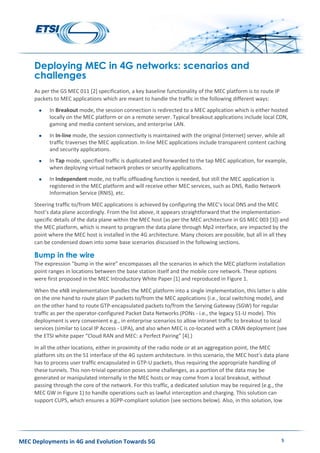 MEC Deployments in 4G and Evolution Towards 5G 5
Deploying MEC in 4G networks: scenarios and
challenges
As per the GS MEC 011 [2] specification, a key baseline functionality of the MEC platform is to route IP
packets to MEC applications which are meant to handle the traffic in the following different ways:
 In Breakout mode, the session connection is redirected to a MEC application which is either hosted
locally on the MEC platform or on a remote server. Typical breakout applications include local CDN,
gaming and media content services, and enterprise LAN.
 In In-line mode, the session connectivity is maintained with the original (Internet) server, while all
traffic traverses the MEC application. In-line MEC applications include transparent content caching
and security applications.
 In Tap mode, specified traffic is duplicated and forwarded to the tap MEC application, for example,
when deploying virtual network probes or security applications.
 In Independent mode, no traffic offloading function is needed, but still the MEC application is
registered in the MEC platform and will receive other MEC services, such as DNS, Radio Network
Information Service (RNIS), etc.
Steering traffic to/from MEC applications is achieved by configuring the MEC’s local DNS and the MEC
host’s data plane accordingly. From the list above, it appears straightforward that the implementation-
specific details of the data plane within the MEC host (as per the MEC architecture in GS MEC 003 [3]) and
the MEC platform, which is meant to program the data plane through Mp2 interface, are impacted by the
point where the MEC host is installed in the 4G architecture. Many choices are possible, but all in all they
can be condensed down into some base scenarios discussed in the following sections.
Bump in the wire
The expression “bump in the wire” encompasses all the scenarios in which the MEC platform installation
point ranges in locations between the base station itself and the mobile core network. These options
were first proposed in the MEC Introductory White Paper [1] and reproduced in Figure 1.
When the eNB implementation bundles the MEC platform into a single implementation, this latter is able
on the one hand to route plain IP packets to/from the MEC applications (i.e., local switching mode), and
on the other hand to route GTP-encapsulated packets to/from the Serving Gateway (SGW) for regular
traffic as per the operator-configured Packet Data Networks (PDNs - i.e., the legacy S1-U mode). This
deployment is very convenient e.g., in enterprise scenarios to allow intranet traffic to breakout to local
services (similar to Local IP Access - LIPA), and also when MEC is co-located with a CRAN deployment (see
the ETSI white paper “Cloud RAN and MEC: a Perfect Pairing” [4].)
In all the other locations, either in proximity of the radio node or at an aggregation point, the MEC
platform sits on the S1 interface of the 4G system architecture. In this scenario, the MEC host’s data plane
has to process user traffic encapsulated in GTP-U packets, thus requiring the appropriate handling of
these tunnels. This non-trivial operation poses some challenges, as a portion of the data may be
generated or manipulated internally in the MEC hosts or may come from a local breakout, without
passing through the core of the network. For this traffic, a dedicated solution may be required (e.g., the
MEC GW in Figure 1) to handle operations such as lawful interception and charging. This solution can
support CUPS, which ensures a 3GPP-compliant solution (see sections below). Also, in this solution, low
 