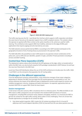 MEC Deployments in 4G and Evolution Towards 5G 9
Figure 5: SGW-LBO MEC deployment
The traffic steering uses the SGi - Local Break Out interface which supports traffic separation and allows
the same level of security as the operator expects from a 3GPP-compliant solution. This solution allows
the operator to specify traffic filters similar to the uplink classifiers in 5G, which are used for traffic
steering. This architecture also supports MEC host mobility, extension to the edge of CDN, push
applications that requires paging and ultra-low latency use cases.
The SGW selection process performed by MMEs is according to the 3GPP standard and based on the
geographical location of UEs (Tracking Areas) as provisioned in the operator’s DNS.
The SGW-LBO offers the possibility to steer traffic based on any operator-chosen combination of the
policy sets, such as APN and user identifier, packet’s 5-tuple, and other IP level parameters including IP
version and DSCP marking.
Control/User Plane Separation (CUPS)
The deployment options above which distribute the EPC gateways at the edge, either co-located with or
within the MEC host, can also be built using the CUPS paradigm standardized in 3GPP Release 14 and have
the new User Plane built in the MEC host.
Local User Plane (UP) distribution allows the use of the CUPS architecture to locally steer the traffic. SGW-
C and PGW-C are the end points that populates the UP routing tables.
Challenges in the different approaches
From the deployment scenarios outlined above, a clear distinction emerges of two major categories,
depending on whether the MEC host leverages the EPC packet gateways’ functionalities or not. This
section examines the impact of the different types of deployment scenario with respect to session and
mobility management, security, charging and Lawful Interception. As expected, approaches that use
standard 3GPP NFs to support MEC show the least impact.
Session management
In the bump in the wire scenario, MEC is located on the S1-U reference point. The eNB and SGW are not
MEC-aware as MEC components are not involved in the standard 3GPP procedures of session
management, including PDN connection setup, deletion and paging. However, it is necessary for MEC to
get the UE context for the right traffic routing, which makes it more challenging. There are at least two
feasible approaches to manage the UE context for MEC:
1. User plane packet inspection: MEC creates the UE context according to the S1-U tunnel IP
addresses and Tunnel Endpoint Identifiers (TEID-Us) learned from the user plane packets (see also
 