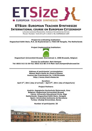 ETSIZE: EUROPEAN TEACHER SYNTHESIZE
 INTERNATIONAL COURSE ON EUROPEAN CITIZENSHIP
              LIFELONG LEARNING PROGRAMME, COMENIUS ACCOMPANYING ACTION
              PROJECT NUMBER: 510134-LLP-1-2010-1-NL-COMENIUS-CAM


                        Project Co-ordinating Institution:
Hogeschool Edith Stein, M.A. de Ruyterstraat 3, 7556 CW Hengelo, The Netherlands


                        Project Implementing Institution:




     Hogeschool–Universiteit Brussel, Stormstraat 2, 1000 Brussels, Belgium

                        Course Co-ordinator: Bart Hempen
   Tel: 0032 512 32 59 Fax: 0032 512 80 14 E-Mail: bart.hempen@hubrussel.be




                     Address of participants’ accomodation:
                      Maison Notre Dame du Chant-d'Oiseau
                    Avenue des Franciscains 3a, 1150 Brussels
                          http://www.chant-oiseau.be

                                      Duration:
        April 3rd, 2011 (day of arrival) – April 9th, 2011 (day of departure)

                                 Project Partners:

                   Austria: dagogische Hochschule Steiermark, Graz
                    Belgium: Hogeschool Universiteit Brussel
                       Latvia: University Educational Circle, Riga
                  Netherlands: Hogeschool Edith Stein, Hengelo
                      Spain: Universitat Autònoma de Barcelona
                       Turkey: Uludağ Üniversitesi, Bursa

                            Number of participants: 20




                                         1
 