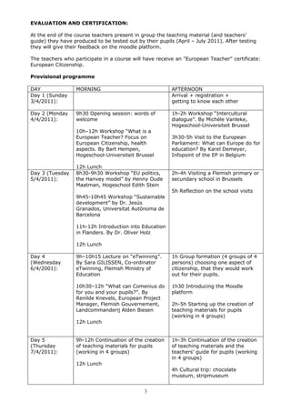 EVALUATION AND CERTIFICATION:

At the end of the course teachers present in group the teaching material (and teachers’
guide) they have produced to be tested out by their pupils (April – July 2011). After testing
they will give their feedback on the moodle platform.

The teachers who participate in a course will have receive an "European Teacher" certificate:
European Citizenship.

Provisional programme

DAY               MORNING                                 AFTERNOON
Day 1 (Sunday                                             Arrival + registration +
3/4/2011):                                                getting to know each other

Day 2 (Monday     9h30 Opening session: words of          1h-2h Workshop “Intercultural
4/4/2011):        welcome                                 dialogue”. By Michèle Vanleke,
                                                          Hogeschool-Universiteit Brussel
                  10h–12h Workshop “What is a
                  European Teacher? Focus on              3h30-5h Visit to the European
                  European Citizenship, health            Parliament: What can Europe do for
                  aspects. By Bart Hempen,                education? By Karel Demeyer,
                  Hogeschool-Universiteit Brussel         Infopoint of the EP in Belgium

                  12h Lunch
Day 3 (Tuesday    8h30-9h30 Workshop “EU politics,        2h-4h Visiting a Flemish primary or
5/4/2011):        the Hanvey model” by Henny Oude         secundary school in Brussels
                  Maatman, Hogeschool Edith Stein
                                                          5h Reflection on the school visits
                  9h45-10h45 Workshop “Sustainable
                  development” by Dr. Jesús
                  Granados, Universitat Autònoma de
                  Barcelona

                  11h-12h Introduction into Education
                  in Flanders. By Dr. Oliver Holz

                  12h Lunch

Day 4             9h–10h15 Lecture on “eTwinning”.        1h Group formation (4 groups of 4
(Wednesday        By Sara GILISSEN, Co-ordinator          persons) choosing one aspect of
6/4/2001):        eTwinning, Flemish Ministry of          citizenship, that they would work
                  Education                               out for their pupils.

                  10h30–12h “What can Comenius do         1h30 Introducing the Moodle
                  for you and your pupils?”. By           platform
                  Renilde Knevels, European Project
                  Manager, Flemish Gouvernement,          2h-5h Starting up the creation of
                  Landcommanderij Alden Biesen            teaching materials for pupils
                                                          (working in 4 groups)
                  12h Lunch


Day 5             9h-12h Continuation of the creation     1h-3h Continuation of the creation
(Thursday         of teaching materials for pupils        of teaching materials and the
7/4/2011):        (working in 4 groups)                   teachers’ guide for pupils (working
                                                          in 4 groups)
                  12h Lunch
                                                          4h Cultural trip: chocolate
                                                          museum, stripmuseum


                                              3
 