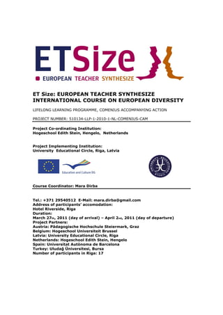 ET Size: EUROPEAN TEACHER SYNTHESIZE
INTERNATIONAL COURSE ON EUROPEAN DIVERSITY
LIFELONG LEARNING PROGRAMME, COMENIUS ACCOMPANYING ACTION

PROJECT NUMBER: 510134-LLP-1-2010-1-NL-COMENIUS-CAM

Project Co-ordinating Institution:
Hogeschool Edith Stein, Hengelo, Netherlands


Project Implementing Institution:
University Educational Circle, Riga, Latvia




Course Coordinator: Mara Dirba


Tel.: +371 29540512 E-Mail: mara.dirba@gmail.com
Address of participants’ accomodation:
Hotel Riverside, Riga
Duration:
March 27th, 2011 (day of arrival) – April 2nd, 2011 (day of departure)
Project Partners:
Austria: Pädagogische Hochschule Steiermark, Graz
Belgium: Hogeschool Universiteit Brussel
Latvia: University Educational Circle, Riga
Netherlands: Hogeschool Edith Stein, Hengelo
Spain: Universitat Autònoma de Barcelona
Turkey: Uludağ Üniversitesi, Bursa
Number of participants in Riga: 17
 