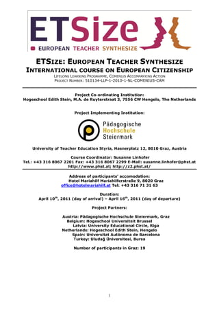 ETSIZE: EUROPEAN TEACHER SYNTHESIZE
 INTERNATIONAL COURSE ON EUROPEAN CITIZENSHIP
              LIFELONG LEARNING PROGRAMME, COMENIUS ACCOMPANYING ACTION
              PROJECT NUMBER: 510134-LLP-1-2010-1-NL-COMENIUS-CAM


                        Project Co-ordinating Institution:
Hogeschool Edith Stein, M.A. de Ruyterstraat 3, 7556 CW Hengelo, The Netherlands


                        Project Implementing Institution:




    University of Teacher Education Styria, Hasnerplatz 12, 8010 Graz, Austria

                      Course Coordinator: Susanne Linhofer
Tel.: +43 316 8067 2201 Fax: +43 316 8067 2299 E-Mail: susanne.linhofer@phst.at
                     http://www.phst.at; http://z2.phst.at/

                       Address of participants’ accomodation:
                      Hotel Mariahilf Mariahilferstraße 9, 8020 Graz
                  office@hotelmariahilf.at Tel: +43 316 71 31 63

                                      Duration:
       April 10th, 2011 (day of arrival) – April 16th, 2011 (day of departure)

                                 Project Partners:

                  Austria: Pädagogische Hochschule Steiermark, Graz
                    Belgium: Hogeschool Universiteit Brussel
                       Latvia: University Educational Circle, Riga
                  Netherlands: Hogeschool Edith Stein, Hengelo
                      Spain: Universitat Autònoma de Barcelona
                       Turkey: Uludağ Üniversitesi, Bursa

                        Number of participants in Graz: 19




                                          1
 