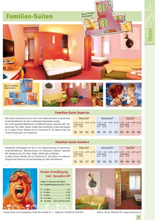 ilien-
                                                                                                          Bsp. für Fam
   Familien-Suiten                                                                                        Suite Superior




                                                                                                                                                                                         Hotel
 Bsp. für Familien-
 Suite Comfort




                                                                    Familien-Suite Superior
  Sehr schöne Familiensuite mit ca. 45 m2 (inkl. Balkon/Terrasse) mit getrenntem                       Relax-Zeit*                    Genuss-Zeit*                 Top-Zeit*
  Kinder-Schlafbereich, der über 2 vollwertige Doppelbetten verfügt.
                                                                                                1 – 3 N 1 – 3 N 4–6 N ab 7 N 1 – 3 N 1 – 3 N 4–6 N ab 7 N 1 – 3 N 1 – 3 N 4–6 N ab 7 N
  Das schön gestaltete Badezimmer mit Wellness-Dusche, separatem WC, Klei-                       Anreisetage                     Anreisetage               Anreisetage
  derschrank, Fön, Radio, Telefon, WLAN, Safe und Minibar runden das Angebot                    SO–DI MI–SA                     SO–DI MI–SA                SO–DI MI–SA
  ab. In jedem Zimmer befindet sich ein Flat-Screen-TV. Am Balkon finden Sie
  moderne Sitzgruppen zum Entspannen.                                                           138     145 132 125             144    151     137 130 154         161 153 146


                                                                    Familien-Suite Comfort
  Komfortable Großzügigkeit auf 40 m2 (inkl. Balkon/Terrasse) mit getrenntem                           Relax-Zeit*                    Genuss-Zeit*                 Top-Zeit*
  Kinder-Schlafbereich, Wellness-Dusche mit beheizbarer Sitzbank, separates
                                                                                                1 – 3 N 1 – 3 N 4–6 N ab 7 N 1 – 3 N 1 – 3 N 4–6 N ab 7 N 1 – 3 N 1 – 3 N 4–6 N ab 7 N
  WC, Kleiderschrank, Fön, Radio, Telefon, WLAN, Safe und Minibar.                               Anreisetage                     Anreisetage               Anreisetage
  In jedem Zimmer befindet sich ein Flat-Screen-TV. Vom Balkon mit modernen                     SO–DI MI–SA                     SO–DI MI–SA                SO–DI MI–SA
  Sitzgarnituren blickt man auf die Parkanlage mit altem Baumbestand.
                                                                                                133     140 127 120             138 145 132 125 149 156 148 141



                                            Kinder-Ermäßigung
                                               inkl. Verwöhn-HP
                                            Kinder im Zimmer der Eltern
                                            bei Doppelbelegung durch 2 Erw.

                                            0 – 2 Jahre ................................ frei
                                            3 – 5 Jahre .............................. € 20
                                            6 – 9 Jahre .............................. € 35
                                            10 – 14 Jahre ........................... € 45
                                            15 – 18 Jahre ... 50 % vom Erw.-Preis




* Saison-Zeiten und Ferienkalender finden Sie auf Seite 33 • Gültig von 1.10.2010 bis 30.09.2011                                Hotline: +43 (0) 7249 440-720 • www.eurothermen.at

                                                                                                                                                                                 17
                                                                                                                                                                                  21
 