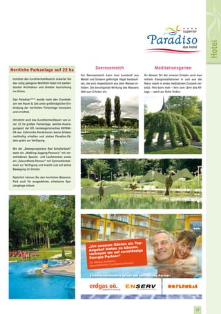 Hotel
Herrliche Parkanlage auf 22 ha                                      Seerosenteich                               Meditationsgarten
                                                        Am Seerosenteich kann man kunstvoll aus         An diesem Ort der inneren Einkehr wird man
 Inmitten des EurothermenResorts erwartet Sie           Metall und Gräsern gefertigte Vögel beobach-    mittels Klanginstallationen in und aus der
 das ruhig gelegene Wohlfühl-Hotel mit südlän-          ten, die sich majestätisch aus dem Wasser er-   Natur rasch in einen meditativen Zustand ver-
 discher Architektur und direkter Ausrichtung           heben. Die beruhigende Wirkung des Wassers      setzt. Hier kann man – fern vom Lärm des All-
 ins Grüne.                                             lädt zum Erholen ein.                           tags – rasch zur Ruhe finden.

 Das Paradiso****s wurde nach den Grundsät-
 zen von Raum & Zeit unter größtmöglicher Ein-
 bindung der herrlichen Parkanlage konzipiert
 und errichtet.

 Umrahmt wird das EurothermenResort von ei-
 ner 22 ha großen Parkanlage, welche Austra-
 gungsort der OÖ. Landesgartenschau BOTANI-
 CA war. Zahlreiche Attraktionen davon blieben
 nachhaltig erhalten und stehen Paradiso-Gä-
 sten gratis zur Verfügung.

 Mit der „Bewegungsarena Bad Schallerbach“
 steht ein „Walking-Jogging-Parcours“ mit ver-
 schiedenen Spazier- und Laufstrecken sowie
 ein „Gesundheits-Parcour“ mit Gymnastikstati-
 onen zur Verfügung und macht Lust auf aktive
 Bewegung im Grünen.

 Natürlich können Sie den herrlichen Botanica-
 Park auch für ausgedehnte, erholsame Spa-
 ziergänge nützen.




                                                                              ästen ein Top-
                                                               „Um unseren G zu können,
                                                               Angebot bieten f zuverlässige
                                                               vertrauen wir au
                                                                              r.“
                                                               Energie-Partne
                                                                                  itner
                                                                Dir. Markus Achle               rts
                                                                                EurothermenReso
                                                                Geschäftsführer


                                                                EurothermenResorts setzen auf verlässliche Partner:




                                                 OÖF_Inserat_Eurotherme_ETS_115x80_NEU.indd 1                                        10.08.2009 37
                                                                                                                                                 9:27:43 Uhr
 