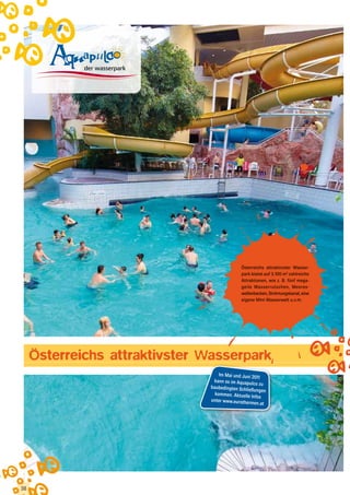 Österreichs attraktivster Wasser-
                                              park bietet auf 3.100 m2 zahlreiche
                                              Attraktionen, wie z. B. fünf mega-
                                              geile Wasserrutschen, Meeres-
                                              wellenbecken, Strömungskanal, eine
                                              eigene Mini-Wasserwelt u.v.m.




     Österreichs attraktivster Wasserpark
                                    Im Mai und Juni 20
                                                       11
                                 kann es im Aquapu
                                                    lco zu
                                baubedingten Schli
                                                  eßungen
                                  kommen. Aktuelle Inf
                                                      os
                                unter www.eurothe
                                                  rmen.at




38
 